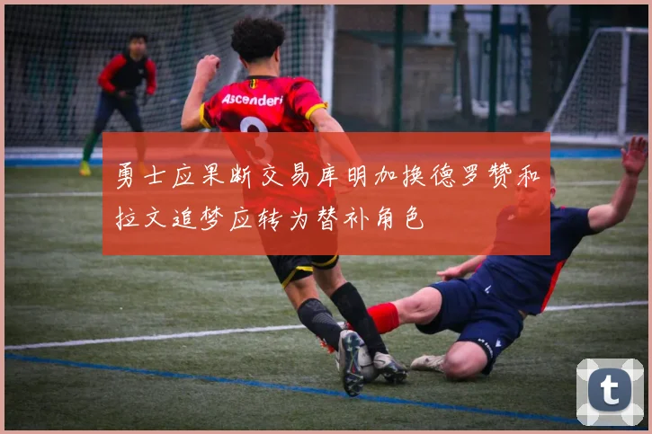 勇士应果断交易库明加换德罗赞和拉文追梦应转为替补角色