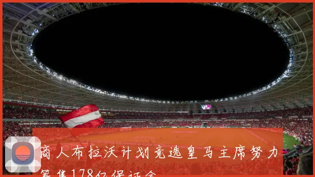 商人布拉沃计划竞选皇马主席努力筹集178亿保证金
