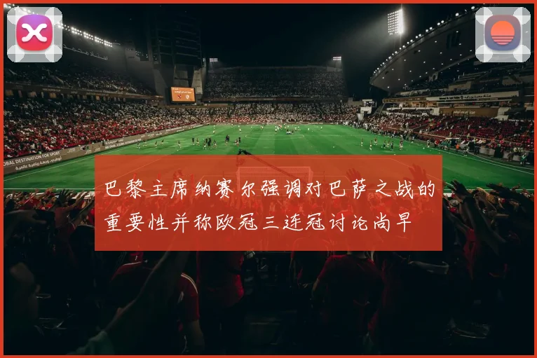 巴黎主席纳赛尔强调对巴萨之战的重要性并称欧冠三连冠讨论尚早