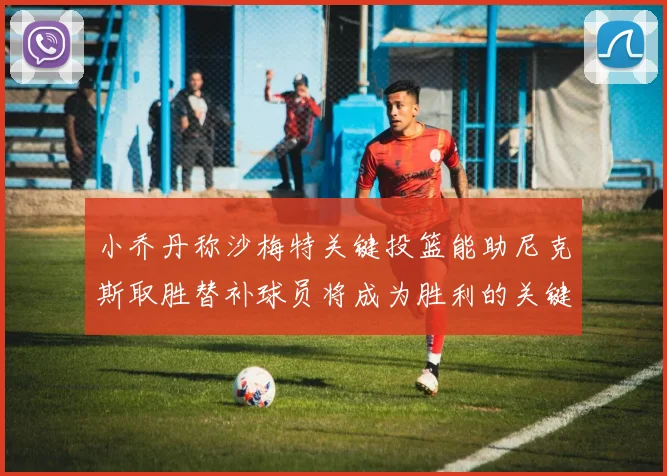 小乔丹称沙梅特关键投篮能助尼克斯取胜替补球员将成为胜利的关键因素