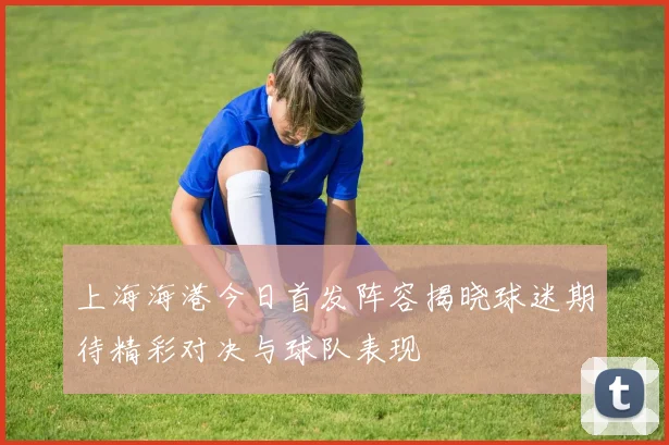 上海海港今日首发阵容揭晓球迷期待精彩对决与球队表现