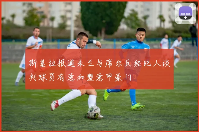 斯基拉报道米兰与席尔瓦经纪人谈判球员有意加盟意甲豪门