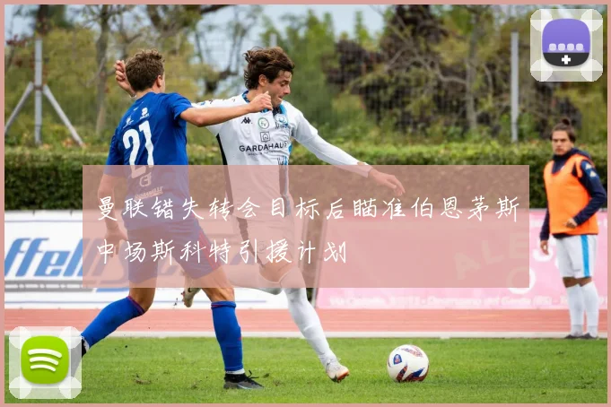 曼联错失转会目标后瞄准伯恩茅斯中场斯科特引援计划