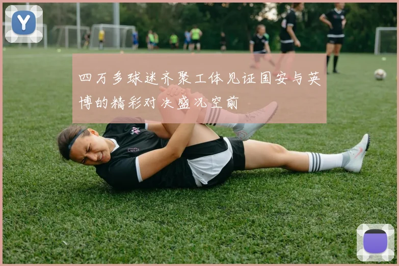 四万多球迷齐聚工体见证国安与英博的精彩对决盛况空前