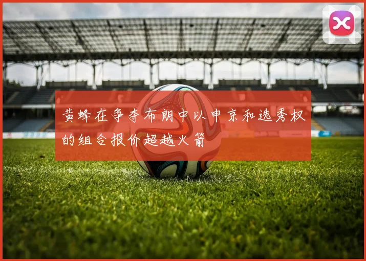 黄蜂在争夺布朗中以申京和选秀权的组合报价超越火箭
