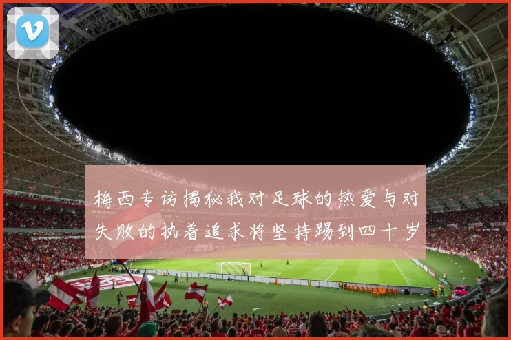 梅西专访揭秘我对足球的热爱与对失败的执着追求将坚持踢到四十岁