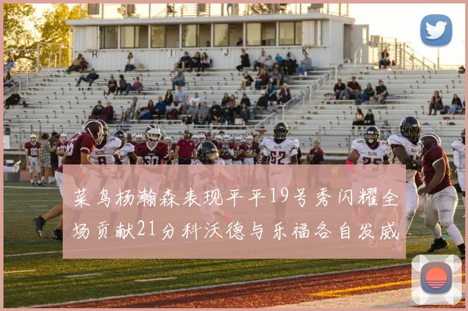 菜鸟杨瀚森表现平平19号秀闪耀全场贡献21分科沃德与乐福各自发威