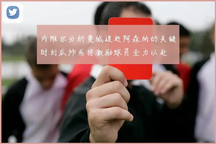 内维尔分析曼城追赶阿森纳的关键时刻瓜帅或将激励球员全力以赴