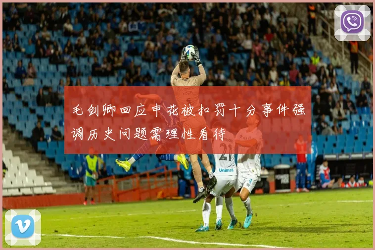 毛剑卿回应申花被扣罚十分事件强调历史问题需理性看待