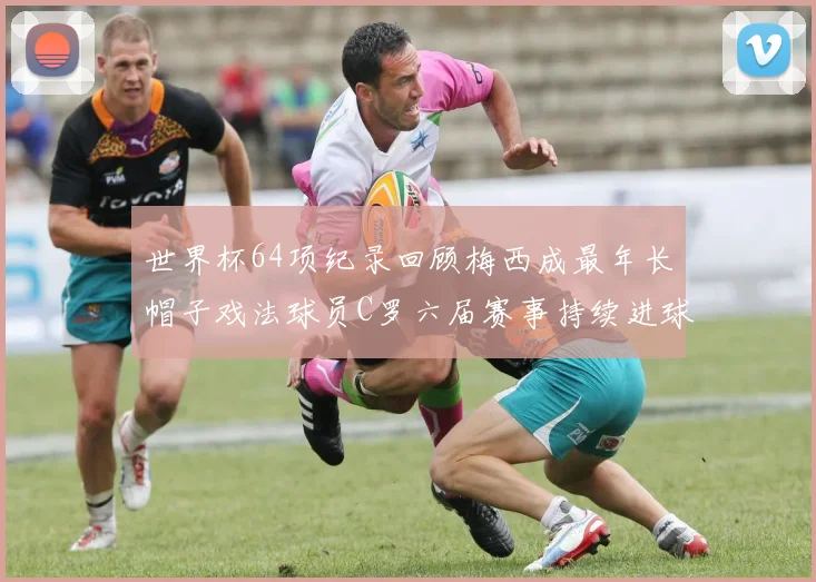 世界杯64项纪录回顾梅西成最年长帽子戏法球员C罗六届赛事持续进球