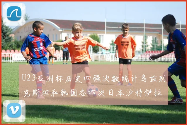 U23亚洲杯历史四强次数统计乌兹别克斯坦和韩国各四次日本沙特伊拉克三次