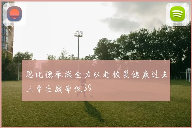恩比德承诺全力以赴恢复健康过去三季出战率仅39