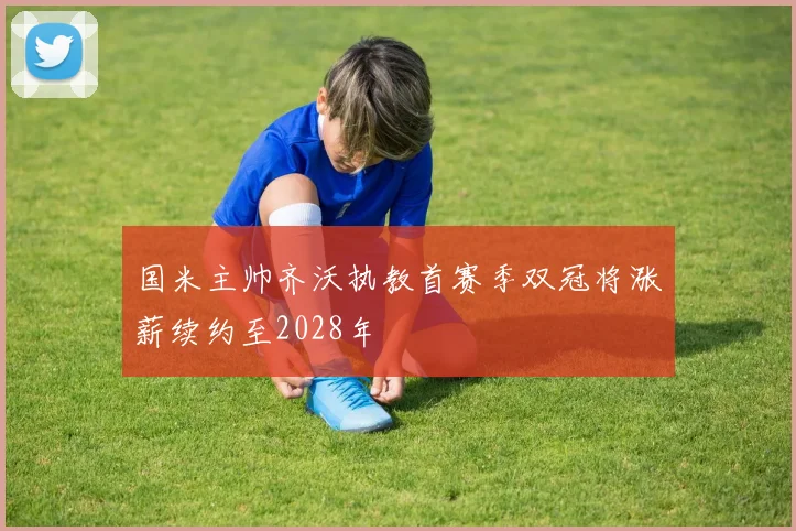 国米主帅齐沃执教首赛季双冠将涨薪续约至2028年