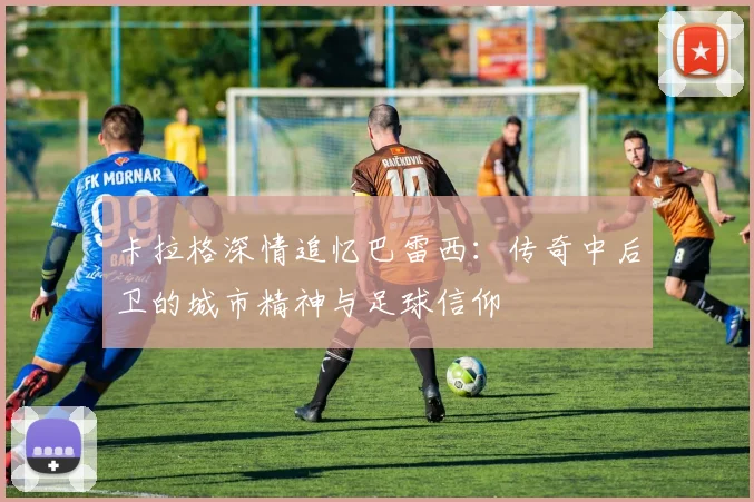 卡拉格深情追忆巴雷西：传奇中后卫的城市精神与足球信仰