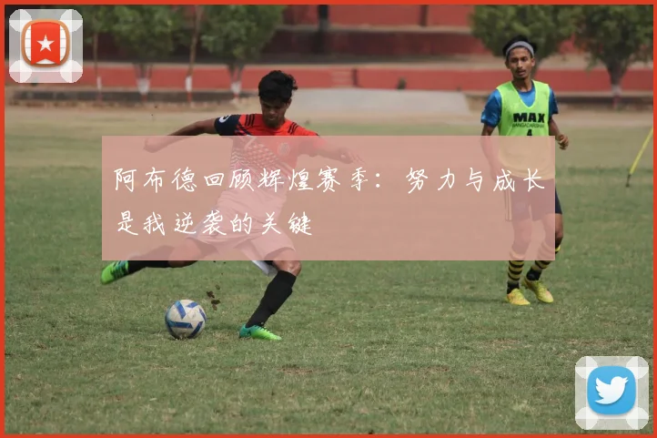 阿布德回顾辉煌赛季：努力与成长是我逆袭的关键