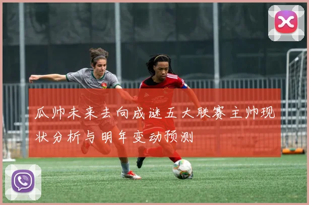 瓜帅未来去向成谜五大联赛主帅现状分析与明年变动预测