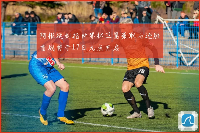 阿根廷剑指世界杯卫冕豪取七连胜首战将于17日九点开启