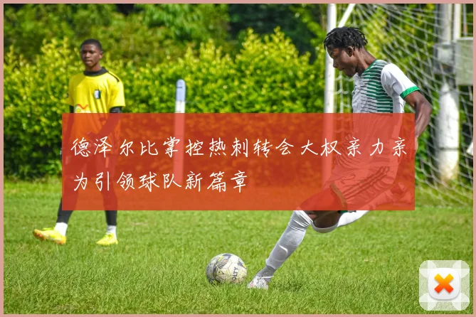 德泽尔比掌控热刺转会大权亲力亲为引领球队新篇章