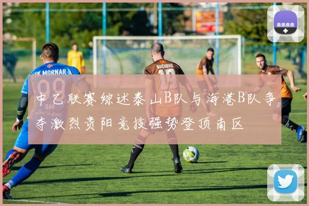 中乙联赛综述泰山B队与海港B队争夺激烈贵阳竞技强势登顶南区