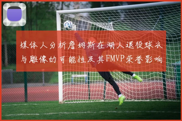 媒体人分析詹姆斯在湖人退役球衣与雕像的可能性及其FMVP荣誉影响
