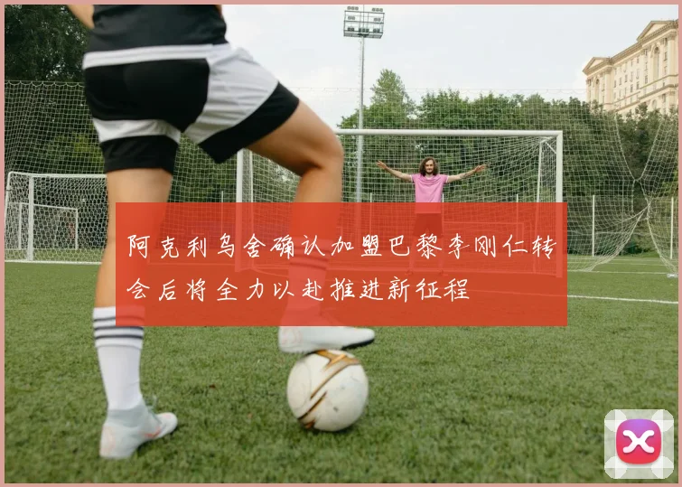 阿克利乌舍确认加盟巴黎李刚仁转会后将全力以赴推进新征程