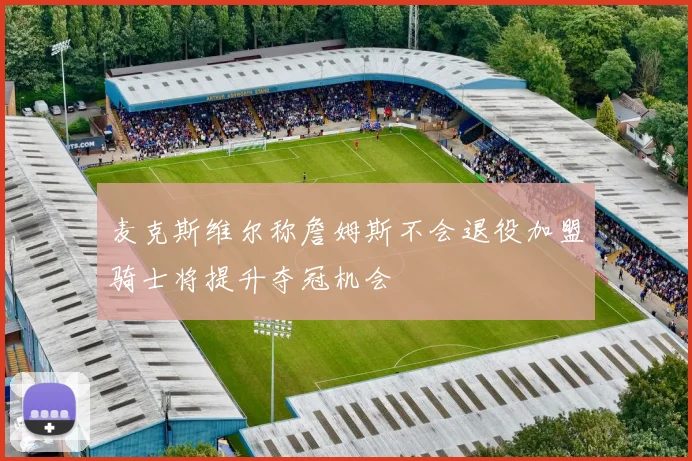 麦克斯维尔称詹姆斯不会退役加盟骑士将提升夺冠机会