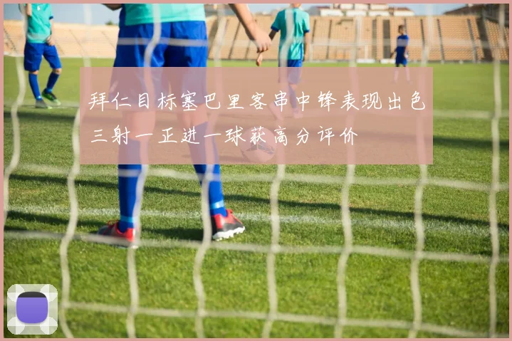 拜仁目标塞巴里客串中锋表现出色三射一正进一球获高分评价