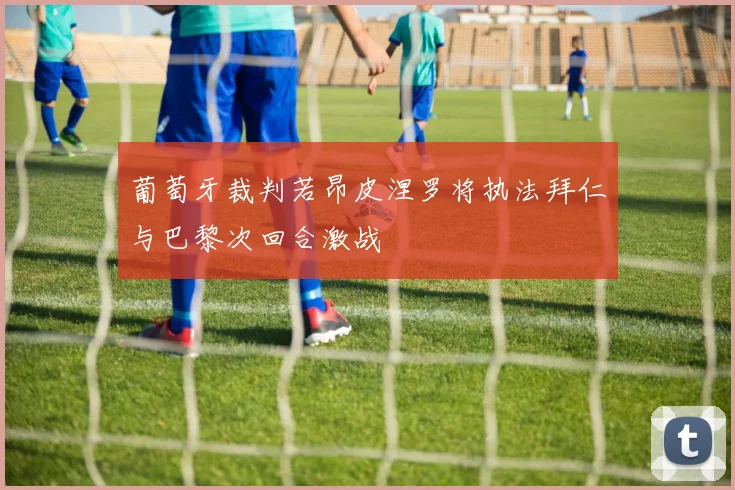 葡萄牙裁判若昂皮涅罗将执法拜仁与巴黎次回合激战