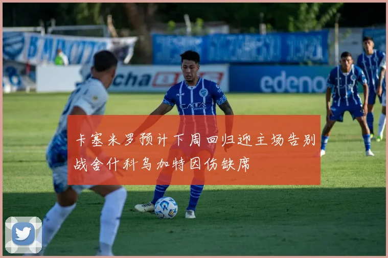 卡塞米罗预计下周回归迎主场告别战舍什科乌加特因伤缺席