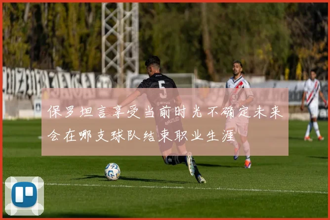保罗坦言享受当前时光不确定未来会在哪支球队结束职业生涯
