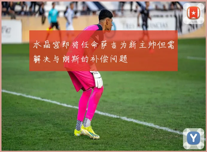 水晶宫即将任命萨吉为新主帅但需解决与朗斯的补偿问题