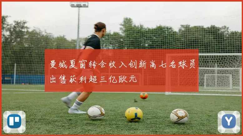 曼城夏窗转会收入创新高七名球员出售获利超三亿欧元
