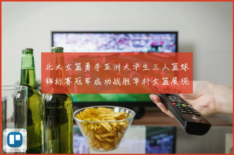 北大女篮勇夺亚洲大学生三人篮球锦标赛冠军成功战胜华科女篮展现强大实力