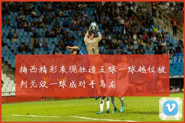 梅西精彩表现独造五球一球越位被判无效一球成对手乌龙